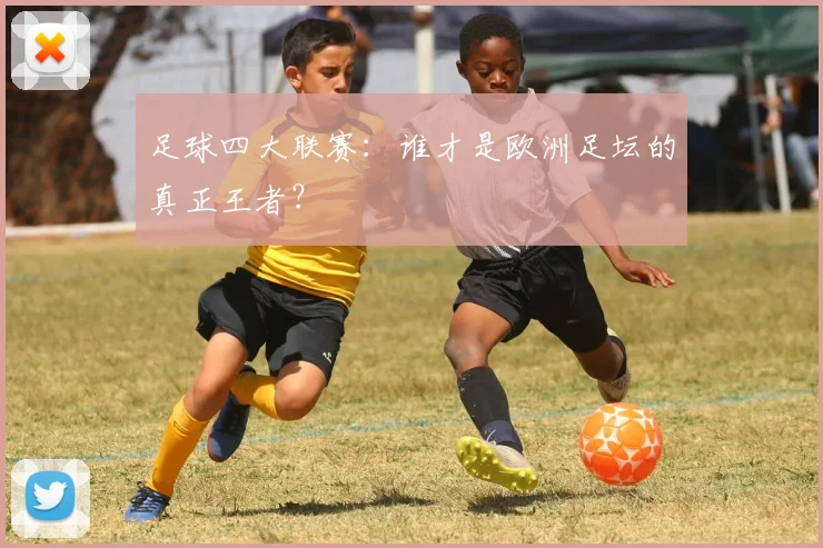 足球四大联赛：谁才是欧洲足坛的真正王者？