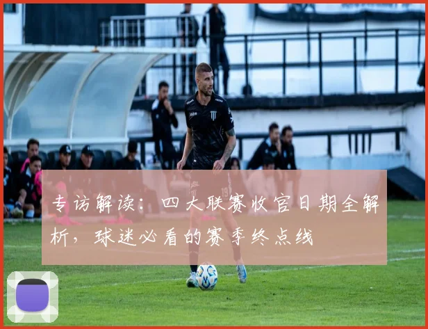 专访解读:四大联赛收官日期全解析,球迷必看的赛季终点线