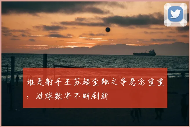 谁是射手王苏超金靴之争悬念重重,进球数字不断刷新