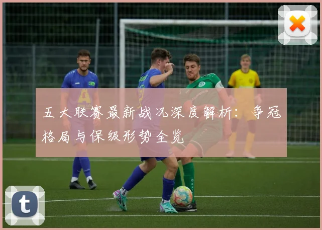 五大联赛最新战况深度解析：争冠格局与保级形势全览