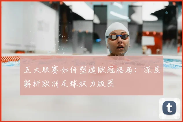 五大联赛如何塑造欧冠格局：深度解析欧洲足球权力版图