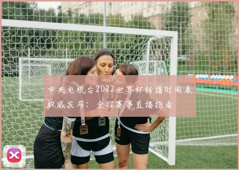 中央电视台2022世界杯转播时间表权威发布：全程赛事直播指南