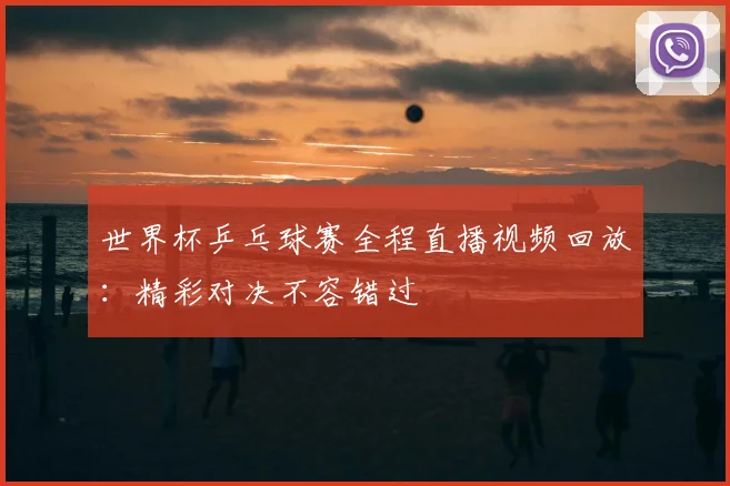 世界杯乒乓球赛全程直播视频回放：精彩对决不容错过