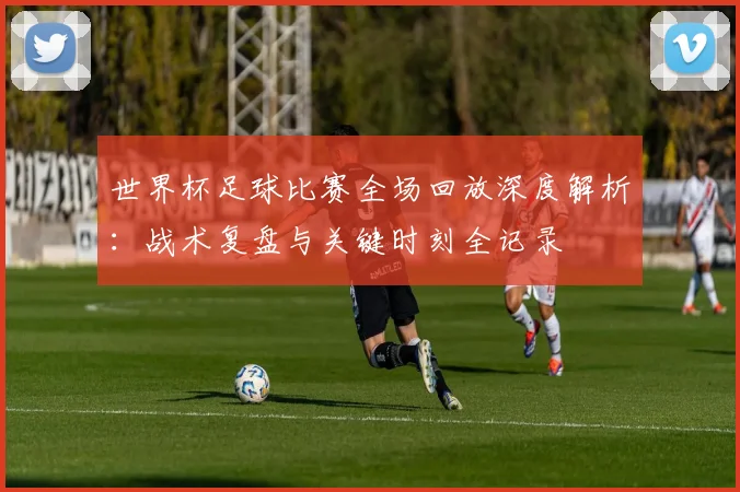 世界杯足球比赛全场回放深度解析：战术复盘与关键时刻全记录