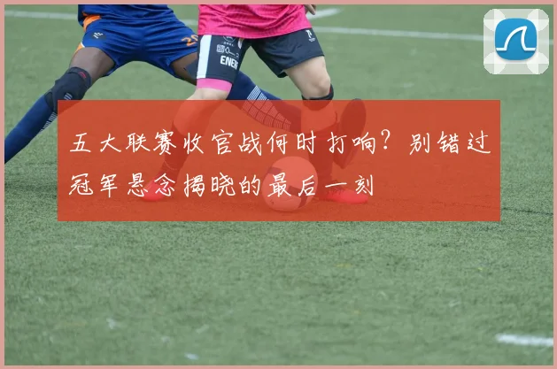 五大联赛收官战何时打响？别错过冠军悬念揭晓的最后一刻