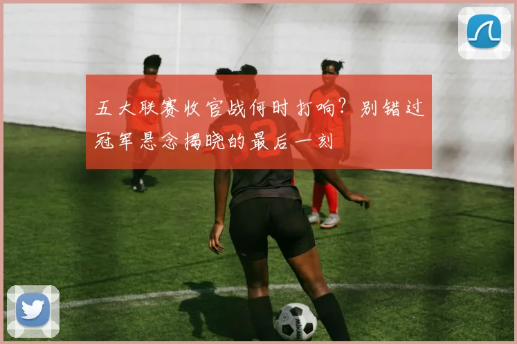 五大联赛收官战何时打响?别错过冠军悬念揭晓的最后一刻