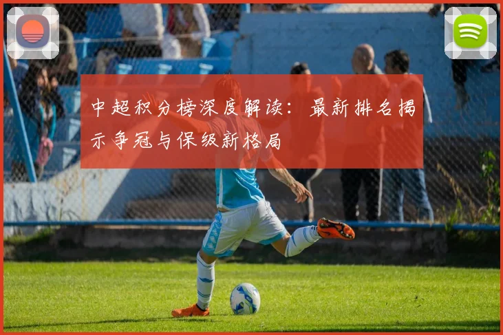 中超积分榜深度解读:最新排名揭示争冠与保级新格局