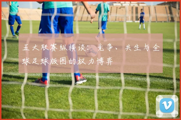五大联赛纵横谈:竞争、共生与全球足球版图的权力博弈